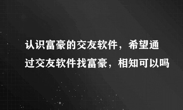 认识富豪的交友软件，希望通过交友软件找富豪，相知可以吗