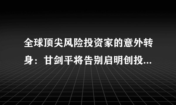 全球顶尖风险投资家的意外转身:甘剑平将告别启明创投,内部已官宣