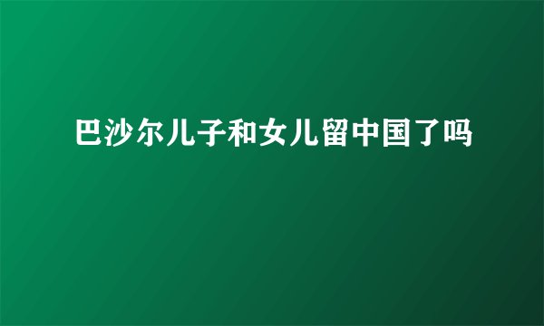 巴沙尔儿子和女儿留中国了吗