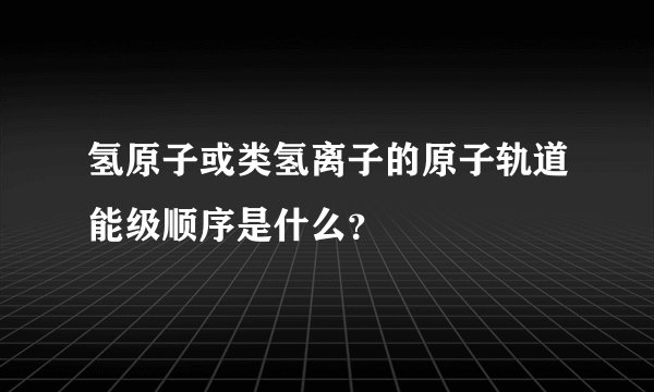 氢原子或类氢离子的原子轨道能级顺序是什么？