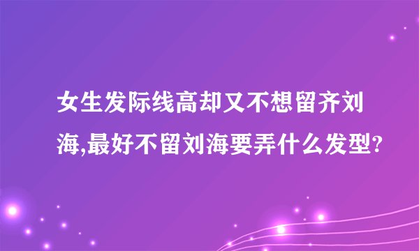 女生发际线高却又不想留齐刘海,最好不留刘海要弄什么发型?