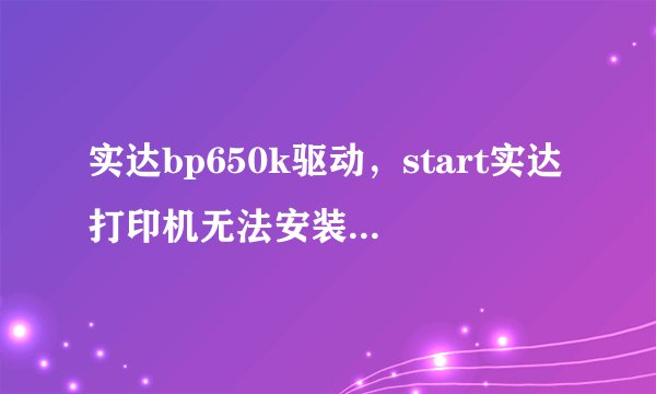 实达bp650k驱动，start实达打印机无法安装型号是bp650k驱动安装好后就是