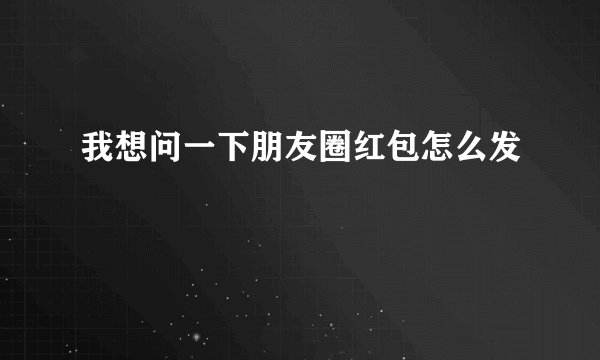 我想问一下朋友圈红包怎么发