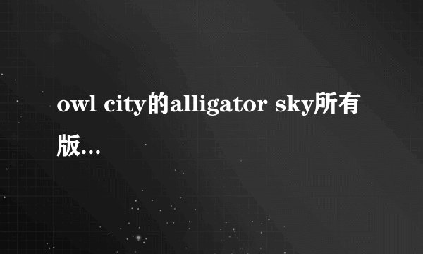 owl city的alligator sky所有版歌词，一共五个，最好有中文..