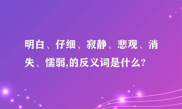 明白、仔细、寂静、悲观、消失、懦弱,的反义词是什么?