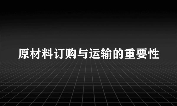 原材料订购与运输的重要性
