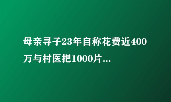 母亲寻子23年自称花费近400万与村医把1000片退烧药分成百份送村民