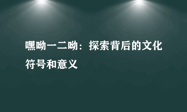 嘿呦一二呦：探索背后的文化符号和意义