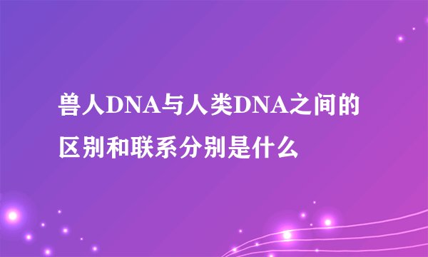 兽人DNA与人类DNA之间的区别和联系分别是什么