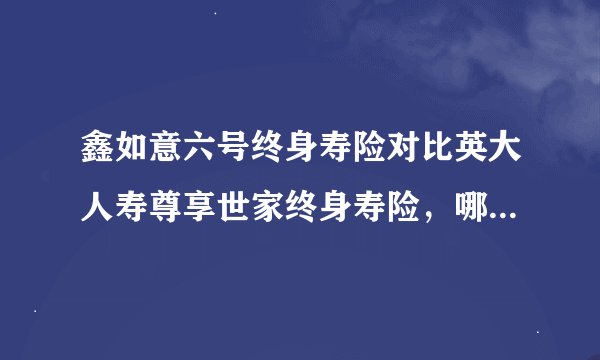 鑫如意六号终身寿险对比英大人寿尊享世家终身寿险，哪个更建议买？