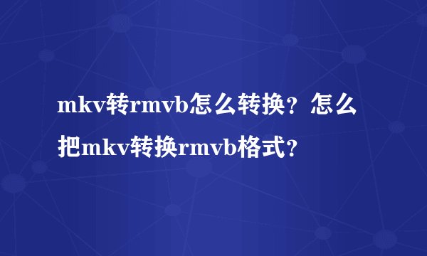 mkv转rmvb怎么转换？怎么把mkv转换rmvb格式？