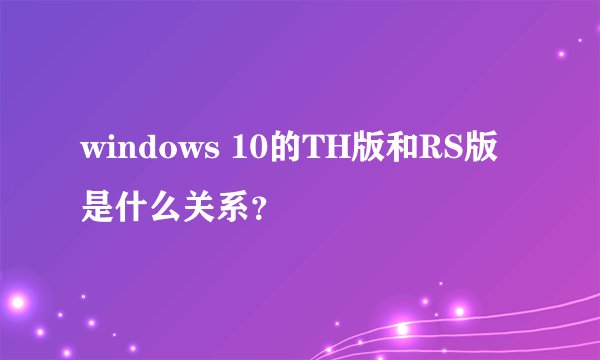 windows 10的TH版和RS版是什么关系？