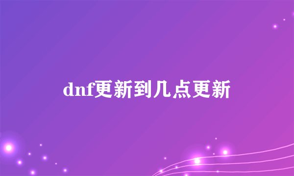 dnf更新到几点更新