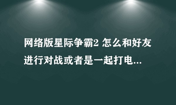 网络版星际争霸2 怎么和好友进行对战或者是一起打电脑，玩家？需要组队么？？第一次玩好乱啊，求详细过程