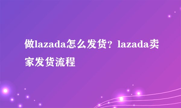 做lazada怎么发货？lazada卖家发货流程