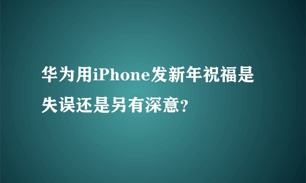 华为用iPhone发新年祝福是失误还是另有深意？