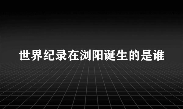 世界纪录在浏阳诞生的是谁