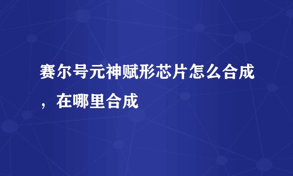 赛尔号元神赋形芯片怎么合成，在哪里合成