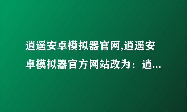 逍遥安卓模拟器官网,逍遥安卓模拟器官方网站改为：逍遥安卓模拟器官网。