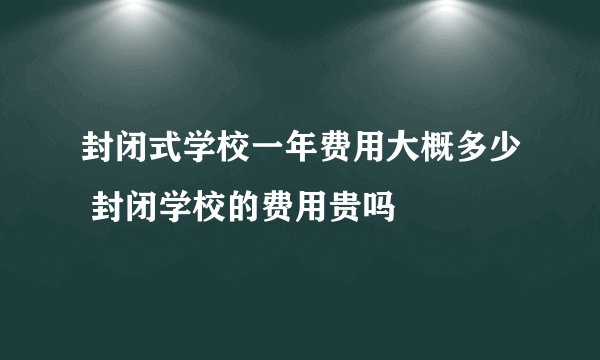 封闭式学校一年费用大概多少 封闭学校的费用贵吗
