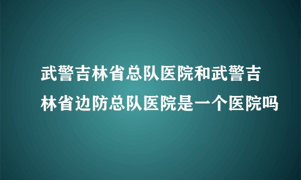 武警吉林省总队医院和武警吉林省边防总队医院是一个医院吗