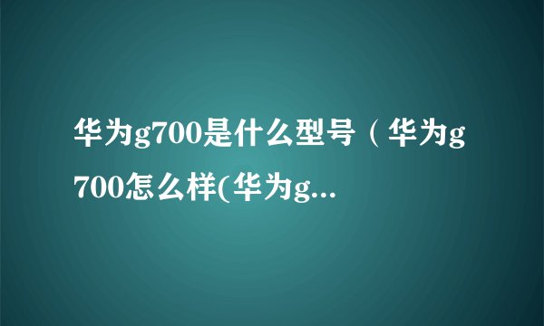 华为g700是什么型号（华为g700怎么样(华为g700t00)）