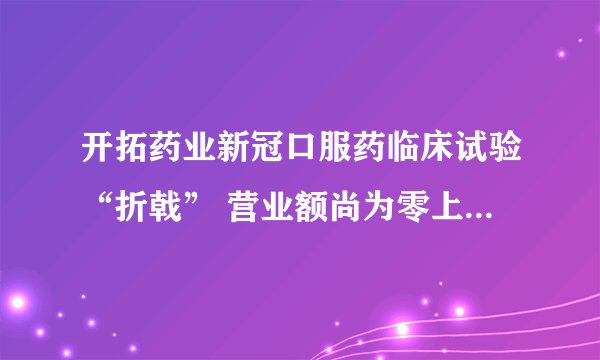 开拓药业新冠口服药临床试验“折戟” 营业额尚为零上半年亏超3亿