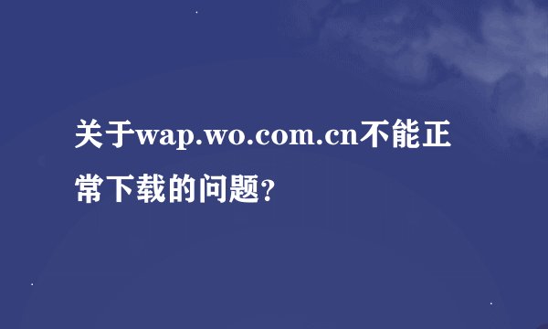 关于wap.wo.com.cn不能正常下载的问题？