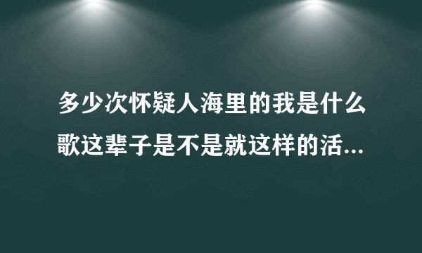 多少次怀疑人海里的我是什么歌这辈子是不是就这样的活什么歌？