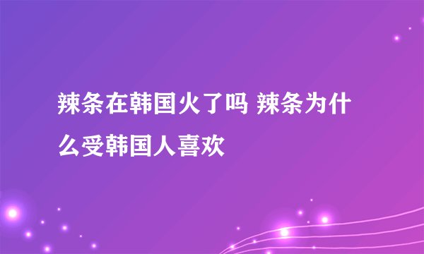 辣条在韩国火了吗 辣条为什么受韩国人喜欢