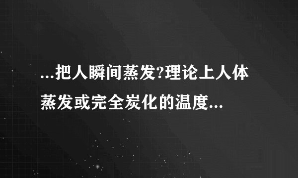 ...把人瞬间蒸发?理论上人体蒸发或完全炭化的温度是多少?