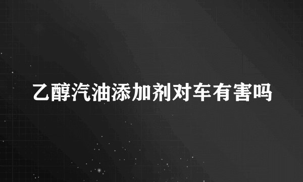 乙醇汽油添加剂对车有害吗