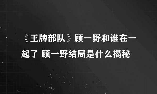 《王牌部队》顾一野和谁在一起了 顾一野结局是什么揭秘
