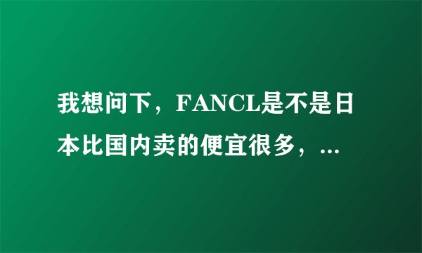 我想问下，FANCL是不是日本比国内卖的便宜很多，大概便宜多少？谢谢了。。