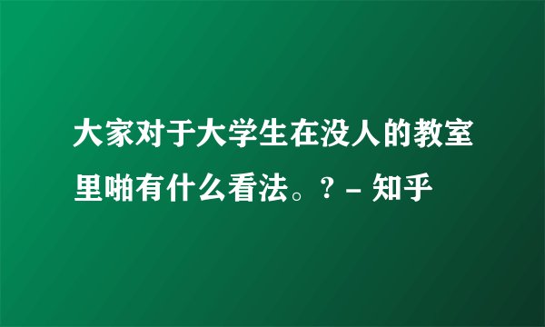 大家对于大学生在没人的教室里啪有什么看法。? - 知乎