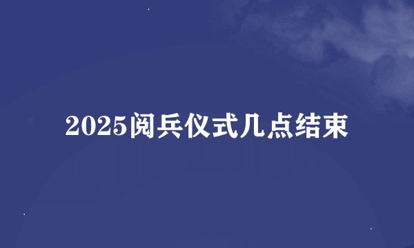 2025阅兵仪式几点结束