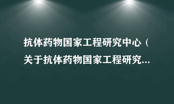 抗体药物国家工程研究中心（关于抗体药物国家工程研究中心的基本详情介绍）