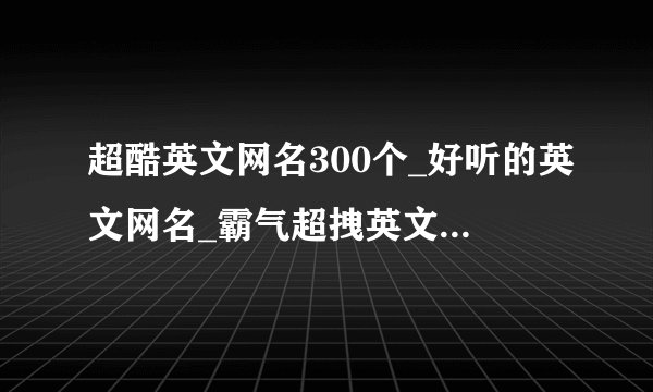 超酷英文网名300个_好听的英文网名_霸气超拽英文网名_又酷又拽的英文网名