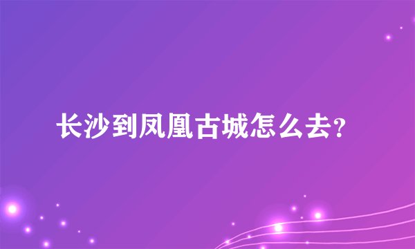长沙到凤凰古城怎么去？