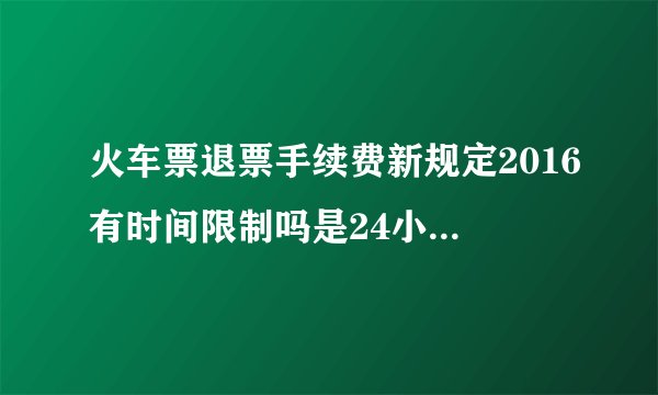 火车票退票手续费新规定2016有时间限制吗是24小时值班吗
