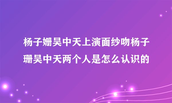 杨子姗吴中天上演面纱吻杨子珊吴中天两个人是怎么认识的