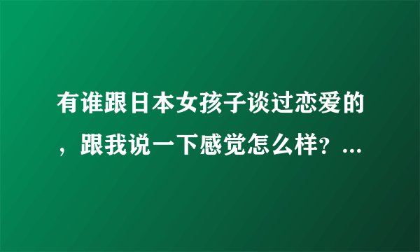 有谁跟日本女孩子谈过恋爱的，跟我说一下感觉怎么样？如果娶一个日本女人做老婆的话，那么会不会很