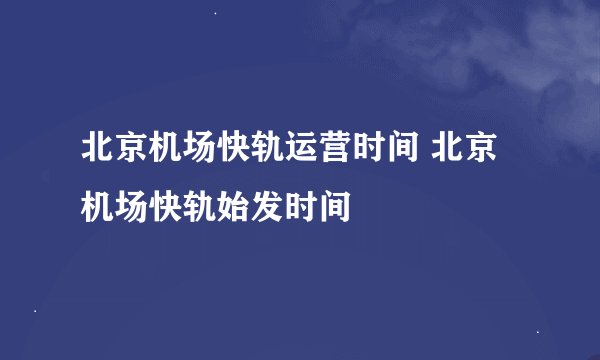 北京机场快轨运营时间 北京机场快轨始发时间