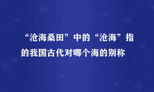 “沧海桑田”中的“沧海”指的我国古代对哪个海的别称