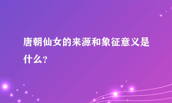 唐朝仙女的来源和象征意义是什么？