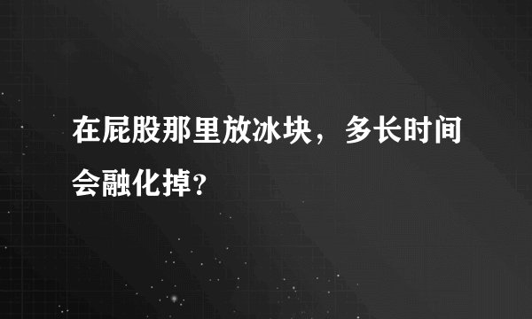 在屁股那里放冰块，多长时间会融化掉？