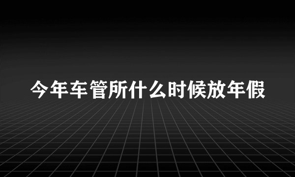 今年车管所什么时候放年假