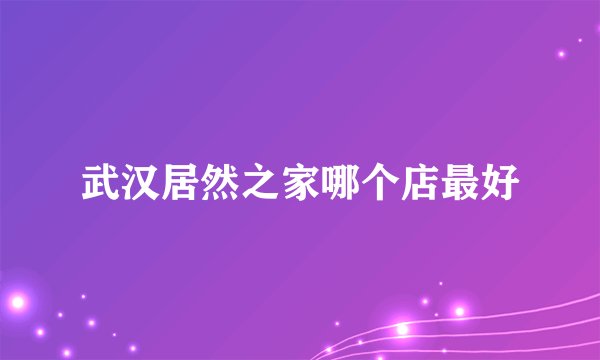 武汉居然之家哪个店最好
