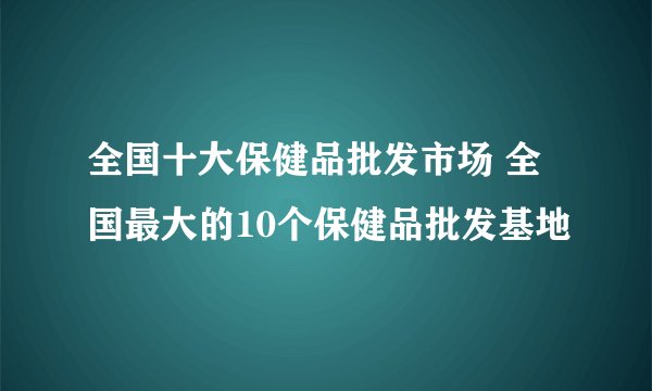 全国十大保健品批发市场 全国最大的10个保健品批发基地