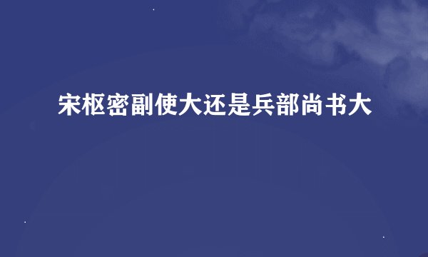 宋枢密副使大还是兵部尚书大